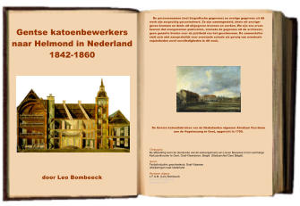 Gentse katoenbewerkers naar Helmond in Nederland  1842-1860           door Leo Bombeeck     De persoonsnamen (met biografische gegevens) en overige gegevens uit dit werk zijn zorgvuldig gecontroleerd. Ze zijn samengesteld, deels uit onuitge- geven bronnen en deels uit uitgegeven bronnen en werken. We zijn ons ervan bewust dat overgenomen publicaties, alsmede de gegevens uit de archieven, geen garantie bieden over de juistheid van het geschrevene. De samensteller stelt zich niet aansprakelijk voor eventuele schade als gevolg van eventuele onjuistheden en/of onvolledigheden in dit werk.                            De Gentse katoenfabrieken van de Nederlandse eigenaar Abraham Voortman aan de Vogelenzang te Gent, opgericht in 1790.      Titelpagina De afbeelding toont de doorsnede van de katoenspinnerij van Lieven Bauwens in het voormalige Kartuizerklooster te Gent, Oost-Vlaanderen, Belgi  (Stadsarchief Gent Belgi).  Genre  Textielindustrie: geschiedenis; Oost-Vlaamse uitwijkelingen naar Nederland.  Herziene uitgave L.F.A.M. (Leo) Bombeeck Helmond, Nederland December 2017